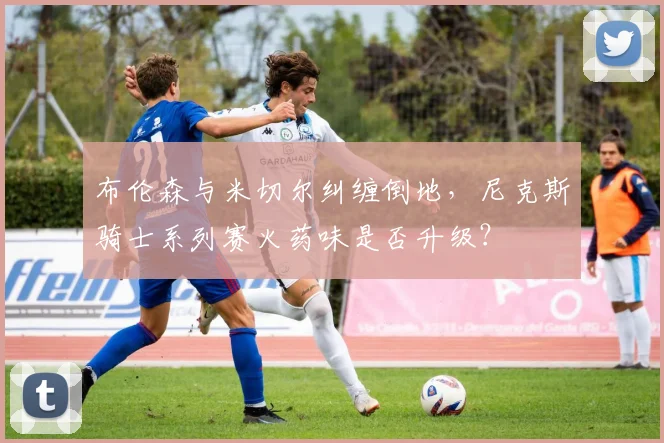 布伦森与米切尔纠缠倒地,尼克斯骑士系列赛火药味是否升级?