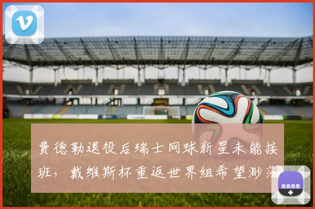 费德勒退役后瑞士网球新星未能接班，戴维斯杯重返世界组希望渺茫？