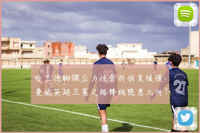 哈兰德脚踝应力性骨折恢复缓慢,曼城英超卫冕之路锋线隐患几何?