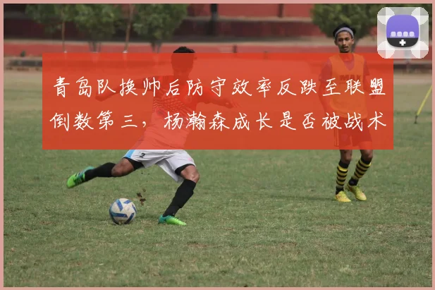 青岛队换帅后防守效率反跌至联盟倒数第三,杨瀚森成长是否被战术拖累?
