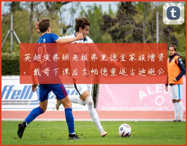 英超埃弗顿老板弗里德金家族增资，戴奇下课后兰帕德重返古迪逊公园