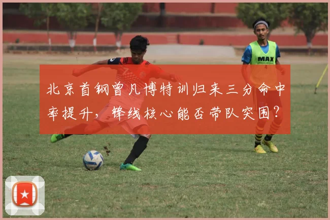 北京首钢曾凡博特训归来三分命中率提升,锋线核心能否带队突围?