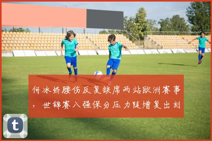 何冰娇腰伤反复缺席两站欧洲赛事，世锦赛八强保分压力陡增复出刻不容缓
