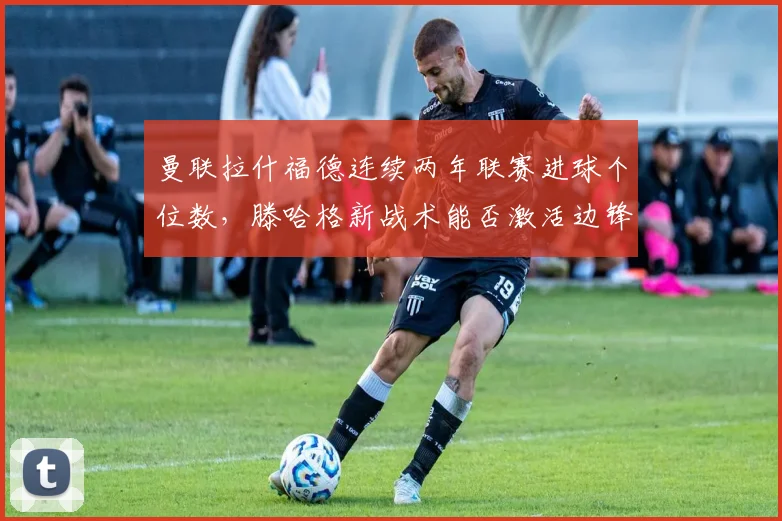 曼联拉什福德连续两年联赛进球个位数，滕哈格新战术能否激活边锋？