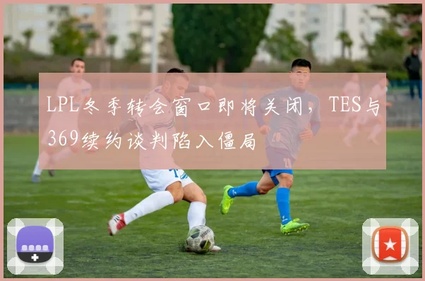 LPL冬季转会窗口即将关闭,TES与369续约谈判陷入僵局