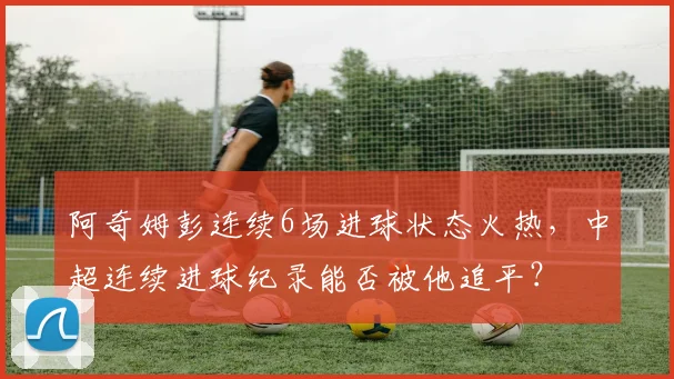 阿奇姆彭连续6场进球状态火热,中超连续进球纪录能否被他追平?